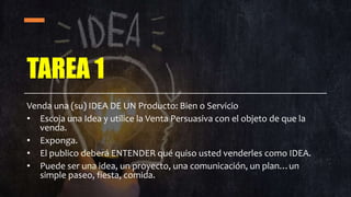 TAREA 1
Venda una (su) IDEA DE UN Producto: Bien o Servicio
• Escoja una Idea y utilice la Venta Persuasiva con el objeto de que la
venda.
• Exponga.
• El publico deberá ENTENDER qué quiso usted venderles como IDEA.
• Puede ser una idea, un proyecto, una comunicación, un plan…un
simple paseo, fiesta, comida.
 