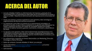 ACERCA DEL AUTOR
• Gonzalo Arbeláez Ordóñez es Administrador de Empresas, graduado de la
Universidad ICESI, es Especialista en Mercadeo de la Universidad de los Andes y
obtuvo su MBA - Maestría en Administración de Empresas de la Universidad del
Valle.
• Posee una extensa y exitosa experiencia como gerente y líder estratega en
organizaciones de diversos sectores económicos.
• Su orientación como líder se sustenta en un pensamiento estratégico en
principios morales, lo que le lleva a resaltarse en su gestión para sobrepasar las
metas y optimizar recursos, por medio de consolidar equipos de trabajo,
potenciar el talento humano y generar crecimiento, innovación y desarrollo en
las áreas.
• Su apuesta como gerente y líder está fundamentada estratégicamente en la
creatividad e innovación para alcanzar ventajas competitivas sostenibles para
sobrepasar las metas y desarrollado proyectos transformadores exitosos y con
altos beneficios en las organizaciones.
• Es conferencista y expositor en temas relacionados con Marketing, Dirección
Estratégica y Marca Personal.
• Datos de contacto: Gonzalo Arbeláez O. Móvil: 310-4160356
• Correo Electrónico gonzaloarbelaez@gerenciamos.com.co y al correo
electrónico: gonzaloarbelaez@gmail.com
• Cali-Colombia
 