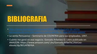 BIBLIOGRAFIA
• http://www.elartedepresentar.com/2014/06/el-formato-de-venta-
persuasiva-de-una-sola-pagina-o-como-vender-tu-idea-en-cinco-pasos/
• La venta Persuasiva – Seminario de COLPATRIA para sus empleados. 1997.
• Cuánto me ganó en ese negocio. Gonzalo Arbeláez O. Libro publicado en
AMAZON: https://www.amazon.com/-/es/Gonzalo-Arbel%C3%A1ez-
ebook/dp/B01AY96Y6A
 