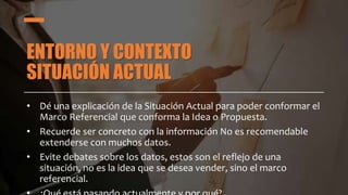 ENTORNO Y CONTEXTO
SITUACIÓN ACTUAL
• Dé una explicación de la Situación Actual para poder conformar el
Marco Referencial que conforma la Idea o Propuesta.
• Recuerde ser concreto con la información No es recomendable
extenderse con muchos datos.
• Evite debates sobre los datos, estos son el reflejo de una
situación, no es la idea que se desea vender, sino el marco
referencial.
 