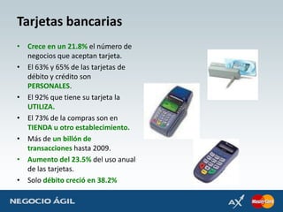 Tarjetas bancariasCrece en un 21.8% el número de negocios que aceptan tarjeta.El 63% y 65% de las tarjetas de débito y crédito son PERSONALES.El 92% que tiene su tarjeta la UTILIZA.El 73% de la compras son en TIENDA u otro establecimiento.Más de un billón de transacciones hasta 2009.Aumento del 23.5% del uso anual de las tarjetas.Solo débito creció en 38.2%