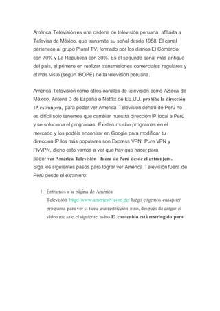 América Televisión es una cadena de televisión peruana, afiliada a
Televisa de México, que transmite su señal desde 1958. El canal
pertenece al grupo Plural TV, formado por los diarios El Comercio
con 70% y La República con 30%. Es el segundo canal más antiguo
del país, el primero en realizar transmisiones comerciales regulares y
el más visto (según IBOPE) de la televisión peruana.
América Televisión como otros canales de televisión como Azteca de
México, Antena 3 de España o Netflix de EE.UU. prohíbe la dirección
IP extranjera, para poder ver América Televisión dentro de Perú no
es difícil solo tenemos que cambiar nuestra dirección IP local a Perú
y se soluciona el programas. Existen mucho programas en el
mercado y los podéis encontrar en Google para modificar tu
dirección IP los más populares son Express VPN, Pure VPN y
FlyVPN, dicho esto vamos a ver que hay que hacer para
poder ver América Televisión fuera de Perú desde el extranjero.
Siga los siguientes pasos para lograr ver América Televisión fuera de
Perú desde el exranjero:
1. Entramos a la página de América
Televisión http://www.americatv.com.pe/ luego cogemos cualquier
programa para ver si tiene esa restricción o no, después de cargar el
vídeo me sale el siguiente aviso El contenido está restringido para
 