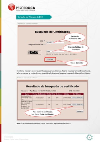 4
El sistema mostrará todos los certificados que has obtenido. Podrás visualizar el nombre del curso,
la fecha en que se emitió, la nota obtenida, el número de horas del curso y el código del certificado.
Nota: El certificado será enviado al correo electrónico registrado en PerúEduca.
Consulta por Número de DNI
Ingresa tu
número de DNI
Clic en Consultar
Para recibir tu certificado,
has clic en Enviar certificado.
Ingresa el código de
la imagen
 