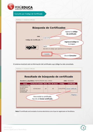 5
El sistema mostrará solo la información del certificado cuyo código ha sido consultado.
Nota: El certificado será enviado al correo electrónico con el que te registraste en PerúEduca.
Consulta por Código de Certificado
Ingresa tu código
de certificado
Ingresa el código de
la imagen
Clic en Consultar
Para recibir tu certificado,
has clic en Enviar certificado.
 