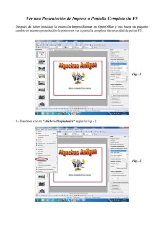 Ver una Presentación de Impress a Pantalla Completa sin F5
Después de haber instalado la extensión ImpressRunner en OpenOffice y tras hacer un pequeño
cambio en nuestra presentación la podremos ver a pantalla completa sin necesidad de pulsar F5.
1.- Hacemos clic en "Archivo/Propiedades" según la Fig.- 2
Fig.- 1
Fig.- 2
 