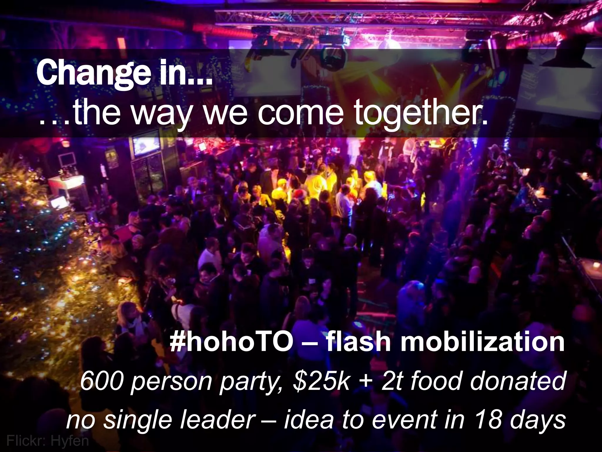 Change in……the way we come together.#hohoTO – flash mobilization600 person party, $25k + 2t food donatedno single leader – idea to event in 18 daysFlickr: Hyfen