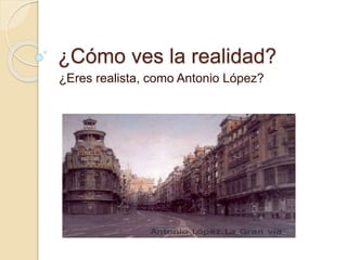 ¿Cómo ves la realidad?
¿Eres realista, como Antonio López?
 