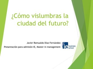 ¿Cómo vislumbras la 
ciudad del futuro? 
Javier Romualdo Díaz Fernández 
Presentación para admisión IE, Master in management 
 
