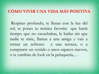 CÓMO VIVIR UNA VIDA MÁS POSITIVA
Respiras profundo, te llenas con la luz del
sol, te pones tu música favorita que hacía
tiempo que no escuchabas, la bailas sin que
nadie te mire, llamas a una amiga y vais a
tomar un refresco a una terraza, o a
comprarte un vestido o unos zapatos nuevos,
o te cambias de look en la peluquería,…
 
