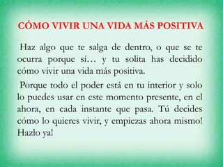 CÓMO VIVIR UNA VIDA MÁS POSITIVA
Haz algo que te salga de dentro, o que se te
ocurra porque sí… y tu solita has decidido
cómo vivir una vida más positiva.
Porque todo el poder está en tu interior y solo
lo puedes usar en este momento presente, en el
ahora, en cada instante que pasa. Tú decides
cómo lo quieres vivir, y empiezas ahora mismo!
Hazlo ya!
 