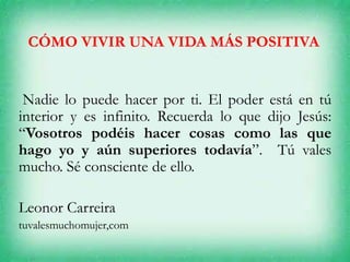 CÓMO VIVIR UNA VIDA MÁS POSITIVA
Nadie lo puede hacer por ti. El poder está en tú
interior y es infinito. Recuerda lo que dijo Jesús:
“Vosotros podéis hacer cosas como las que
hago yo y aún superiores todavía”. Tú vales
mucho. Sé consciente de ello.
Leonor Carreira
tuvalesmuchomujer,com
 