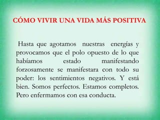 CÓMO VIVIR UNA VIDA MÁS POSITIVA
Hasta que agotamos nuestras energías y
provocamos que el polo opuesto de lo que
habíamos estado manifestando
forzosamente se manifestara con todo su
poder: los sentimientos negativos. Y está
bien. Somos perfectos. Estamos completos.
Pero enfermamos con esa conducta.
 