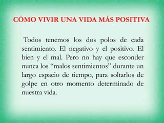 CÓMO VIVIR UNA VIDA MÁS POSITIVA
Todos tenemos los dos polos de cada
sentimiento. El negativo y el positivo. El
bien y el mal. Pero no hay que esconder
nunca los “malos sentimientos” durante un
largo espacio de tiempo, para soltarlos de
golpe en otro momento determinado de
nuestra vida.
 