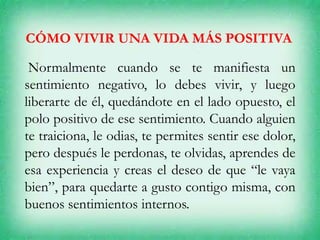 CÓMO VIVIR UNA VIDA MÁS POSITIVA
Normalmente cuando se te manifiesta un
sentimiento negativo, lo debes vivir, y luego
liberarte de él, quedándote en el lado opuesto, el
polo positivo de ese sentimiento. Cuando alguien
te traiciona, le odias, te permites sentir ese dolor,
pero después le perdonas, te olvidas, aprendes de
esa experiencia y creas el deseo de que “le vaya
bien”, para quedarte a gusto contigo misma, con
buenos sentimientos internos.
 