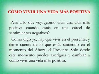 CÓMO VIVIR UNA VIDA MÁS POSITIVA
Pero a lo que voy, ¿cómo vivir una vida más
positiva cuando estás en una cárcel de
sentimientos negativos?
Como digo yo, hay que vivir en el presente, y
darse cuenta de lo que estás sintiendo en el
momento del Ahora, el Presente. Solo desde
este momento puedes averiguar y cambiar a
cómo vivir una vida más positiva.
 