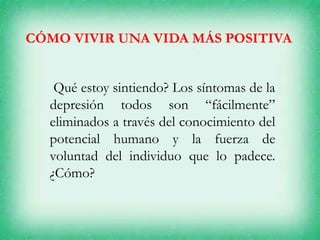 CÓMO VIVIR UNA VIDA MÁS POSITIVA
Qué estoy sintiendo? Los síntomas de la
depresión todos son “fácilmente”
eliminados a través del conocimiento del
potencial humano y la fuerza de
voluntad del individuo que lo padece.
¿Cómo?
 