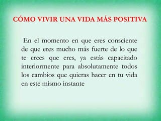 CÓMO VIVIR UNA VIDA MÁS POSITIVA
En el momento en que eres consciente
de que eres mucho más fuerte de lo que
te crees que eres, ya estás capacitado
interiormente para absolutamente todos
los cambios que quieras hacer en tu vida
en este mismo instante
 