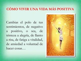 CÓMO VIVIR UNA VIDA MÁS POSITIVA
Cambias el polo de tus
sentimientos, de negativo
a positivo, o sea, de
tristeza a alegría, de llanto
a risa, de fatiga a vitalidad,
de ansiedad a voluntad de
hacer cosas…
 