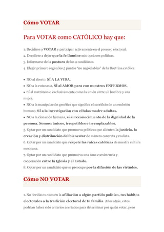 Cómo VOTAR

Para VOTAR como CATÓLICO hay que:
1. Decidirse a VOTAR y participar activamente en el proceso electoral.
2. Decidirse a dejar que la fe ilumine mis opciones políticas.
3. Informarse de la postura de los a candidatos.
4. Elegir primero según los 5 puntos “no negociables” de la Doctrina católica:


  NO al aborto. SÍ A LA VIDA.
  NO a la eutanasia, SÍ al AMOR para con nuestros ENFERMOS.
  SÍ al matrimonio exclusivamente como la unión entre un hombre y una
mujer.
  NO a la manipulación genética que significa el sacrificio de un embrión
humano, SÍ a la investigación con células madre adultas.
  NO a la clonación humana, sí al reconocimiento de la dignidad de la
persona. Somos: únicos, irrepetibles e irremplazables.
5. Optar por un candidato que promueva políticas que alienten la justicia, la
creación y distribución del bienestar de manera concreta y realista.
6. Optar por un candidato que respete las raíces católicas de nuestra cultura
mexicana.
7. Optar por un candidato que promueva una sana coexistencia y
cooperación entre la Iglesia y el Estado.
8. Optar por un candidato que se preocupe por la difusión de las virtudes.


Cómo NO VOTAR

1. No decidas tu voto en la afiliación a algún partido político, tus hábitos
electorales o la tradición electoral de tu familia. Años atrás, estos
podrían haber sido criterios acertados para determinar por quién votar, pero
 