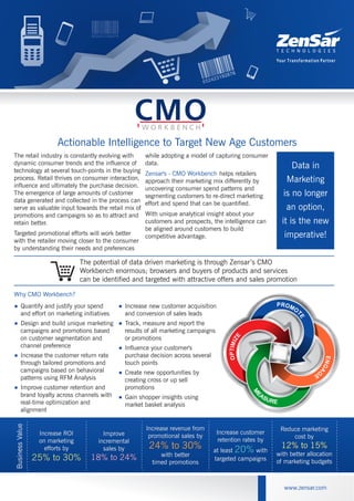 Actionable Intelligence to Target New Age Customers
www.zensar.com
Reduce marketing
cost by
12% to 15%
with better allocation
of marketing budgets
BusinessValue
Increase ROI
on marketing
efforts by
25% to 30%
Improve
incremental
sales by
18% to 24%
Increase revenue from
promotional sales by
24% to 30%
with better
timed promotions
Reduce marketing
cost by
with better allocation
of marketing budgets
12% to 15%
BusinessValue
Increase ROI
on marketing
efforts by
25% to 30%
Improve
incremental
sales by
18% to 24%
Increase revenue from
promotional sales by
with better
timed promotions
24% to 30%
Increase customer
retention rates by
at least 20% with
targeted campaigns
Increase customer
retention rates by
at least with
targeted campaigns
20%
The retail industry is constantly evolving with
dynamic consumer trends and the influence of
technology at several touch-points in the buying
process. Retail thrives on consumer interaction,
influence and ultimately the purchase decision.
The emergence of large amounts of customer
data generated and collected in the process can
serve as valuable input towards the retail mix of
promotions and campaigns so as to attract and
retain better.
Targeted promotional efforts will work better
with the retailer moving closer to the consumer
by understanding their needs and preferences
while adopting a model of capturing consumer
data.
helps retailers
approach their marketing mix differently by
uncovering consumer spend patterns and
segmenting customers to re-direct marketing
effort and spend that can be quantified.
With unique analytical insight about your
customers and prospects, the intelligence can
be aligned around customers to build
competitive advantage.
Zensar's - CMO Workbench
<
<
<
<
Quantify and justify your spend
and effort on marketing initiatives
Design and build unique marketing
campaigns and promotions based
on customer segmentation and
channel preference
Increase the customer return rate
through tailored promotions and
campaigns based on behavioral
patterns using RFM Analysis
Improve customer retention and
brand loyalty across channels with
real-time optimization and
alignment
Why CMO Workbench?
<
<
<
<
<
Increase new customer acquisition
and conversion of sales leads
Track, measure and report the
results of all marketing campaigns
or promotions
Influence your customer's
purchase decision across several
touch points
Create new opportunities by
creating cross or up sell
promotions
Gain shopper insights using
market basket analysis
The potential of data driven marketing is through Zensar’s CMO
Workbench enormous; browsers and buyers of products and services
can be identified and targeted with attractive offers and sales promotion
Data in
Marketing
is no longer
an option,
it is the new
imperative!EZIMITPO
 