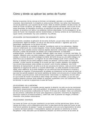 Cómo y dónde se aplican las series de Fourier
Muchas ecuaciones de las ciencias se formulan con derivadas parciales y se resuelven, en
ocasiones, descomponiendo la incógnita en series (sumas infinitas). Las series más interesantes
son las de potencias y por supuesto las de Fourier. Dado el carácter periódico de tales sumas, las
series de Fourier se aplican, por ejemplo, donde surgen procesos oscilantes, como ocurre en las
series temporales de naturaleza económica, en electrónica (se aplican por ejemplo en teoría de
señales), en acústica o en óptica. Los problemas teóricos relacionados con la convergencia de las
series de Fourier han impulsado avances fundamentales en distintos ámbitos de las matemáticas y
siguen siendo considerados hoy como problemas muy difíciles.
APLICACIÓN EN PROCESAMIENTO DIGITAL DE SEÑALES
Es importante considerar la aplicación de las series de fourier, ya que estas sirven mucho en el
procesamiento digital de señales, la cual es una área de las ciencias e ingeniería que se ha
desarrollado rápidamente en los últimos 30 años.
Este rápido desarrollo es resultado de avances tecnológicos tanto en los ordenadores digitales
como en la fabricación de circuitos integrados. Estos circuitos digitales baratos y relativamente
rápidos han hecho posible construir sistemas digitales altamente sofisticados, capaces de realizar
funciones y tareas del procesado de señales que convencionalmente se realizaban
analógicamente, se realicen hoy mediante hardware digital, mas barato y a menudo más fiable. Es
relevante diferencie entre una señal analógica y digital para comprender mejor el procesamiento de
señales, el nombre de una señal analógica se deriva del hecho de que es una señal análoga a la
señal física que se representa .La magnitud de una señal analógica pude tomar cualquier valor,
esto es, la amplitud de una señal analógica exhibe una variación continua sobre su campo de
actividad. La gran mayoría de señales en el mundo que hay a nuestro alrededor son analógicas.
Los circuitos que procesan estas señales se conocen como circuitos analógicos. Una forma
alternativa de representación de señal es la de una secuencia de números, cada uno de los cuales
representa la magnitud de señal en un instante determinado. La señal resultante se llama señal
digital, esta a diferencia de la señal analógica es una señal que esta discretisada en el tiempo y
cuantificada en magnitud. El procesamiento de señales se correlaciona con las series de fourier ya
que esta nos permite expresar una función periódica de tiempo como la suma de un numero infinito
de senoides cuyas frecuencias están armónicamente relacionadas La importancia de esto radica
en que la serie de Fourier nos facilita el arduo trabajo del manejo con señales, ya que para que
nosotros podamos procesar estas señales es necesario expresarlas como una combinación lineal
de términos, lo cual nos lo proporciona la serie de Fourier.
APLICACIONES EN LA MEDICINA
Diagnóstico automático: La ecografía permite registrar la vibración de cada una de las membranas
del corazón, proporcionando una curva periódica. Un programa de ordenador calcula los primeros
términos de las sucesiones (coeficientes de Fourier). En el caso de la válvula mitral, son suficientes
los dos primeros coeficientes de Fourier para diagnosticar al paciente. Esta forma de diagnóstico
disminuye costes en el sistema sanitario y, sobre todo, evita al paciente los riesgos y molestias
inherentes a las pruebas endoscópicas
APLICACIONES DIVERSAS
Las series de Fourier son de gran importancia ya que tienen muchas aplicaciones dentro de los
campos de la física y de la matemática entre otros. La idea básica de las series de Fourier es que
toda función periódica de periodo T puede ser expresada como una suma trigonométrica de senos
y cosenos del mismo periodo T. Este problema aparece por ejemplo en astronomía en donde
Neugebauer (1952) descubrió que los Babilonios utilizaron una forma primitiva de las series de
 