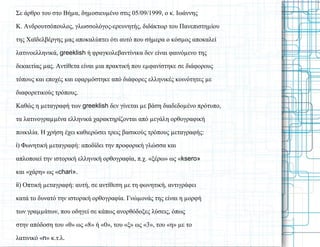 Σε άρθρο του στο Βήµα, δηµοσιευµένο στις 05/09/1999, ο κ. Ιωάννης
Κ. Ανδρουτσόπουλος, γλωσσολόγος-ερευνητής, διδάκτωρ του Πανεπιστηµίου
της Χαϊδελβέργης µας αποκαλύπτει ότι αυτό που σήµερα ο κόσµος αποκαλεί
λατινοελληνικά, greeklish ή φραγκολεβαντίνικα δεν είναι φαινόµενο της
δεκαετίας µας. Αντίθετα είναι µια πρακτική που εµφανίστηκε σε διάφορους
τόπους και εποχές και εφαρµόστηκε από διάφορες ελληνικές κοινότητες µε
διαφορετικούς τρόπους.
Καθώς η µεταγραφή των greeklish δεν γίνεται µε βάση διαδεδοµένο πρότυπο,
τα λατινογραµµένα ελληνικά χαρακτηρίζονται από µεγάλη ορθογραφική
ποικιλία. Η χρήση έχει καθιερώσει τρεις βασικούς τρόπους µεταγραφής:
i) Φωνητική µεταγραφή: αποδίδει την προφορική γλώσσα και
απλοποιεί την ιστορική ελληνική ορθογραφία, π.χ. «ξέρω» ως «ksero»
και «χάρη» ως «chari».
ii) Οπτική µεταγραφή: αυτή, σε αντίθεση µε τη φωνητική, αντιγράφει
κατά το δυνατό την ιστορική ορθογραφία. Γνώµονάς της είναι η µορφή
των γραµµάτων, που οδηγεί σε κάπως ανορθόδοξες λύσεις, όπως
στην απόδοση του «θ» ως «8» ή «0», του «ξ» ως «3», του «η» µε το
λατινικό «n» κ.τ.λ.
 