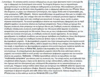 . Ξυπνητήρια - Οι κατασκευαστές κινητών ενδεχομένως να μην είχαν φανταστεί ποτέ τί επιτυχία θα
είχε η εφαρμογή του ξυπνητηριού στα κινητά. Τα στοιχεία δείχνουν πως οι περισσότεροι
χρησιμοποιούμε το κινητό μας τηλέφωνο καθημερινά ως ξυπνητήρι. Μία αναζήτηση μόνο στο
Google να κάνετε και θα δείτε πόσο δημοφιλής είναι η εφαρμογή αφύπνισης του iPhone. Όπως
όλα δείχνουν, οι μέρες των κλασσικών ξυπνητηριών, που είχαμε δίπλα από το προσκεφάλι μας,
είναι μετρημένες. MP3 players - Κάποτε προσπαθούσαμε να χωρέσουμε όλες μας τις επαφές στη
μνήμη του κινητού μας. Δεν υπήρχε τότε καν στο πλάνο η εισαγωγή μουσικών αρχείων. Μάλιστα,
κάποια κινητά δεν είχαν ούτε καν υποδοχή για ακουστικά. Ευτυχώς, όμως, αυτές οι μέρες
πέρασαν ανεπιστρεπτί. Τα κινητά προσφέρουν ολοένα και περισσότερες εφαρμογές και τα mp3
players αρχίζουν να γίνονται ολοένα και λιγότερο απαραίτητα. Ποιος ο λόγος με έχουμε δύο
ξέχωρες συσκευές όταν μπορούμε να τα έχουμε όλα σε μία; Σταθερές συσκευές τηλεφώνου - Οι
σταθερές τηλεφωνικές συσκευές αναπτύχθηκαν τον 19ο αιώνα αλλά άρχισαν να γίνονται
απαραίτητες στα νοικοκυριά τον 20ο αιώνα. Όπως και με τους τηλεφωνικούς θαλάμους, με την
είσοδο των κινητών στη ζωή μας, οι σταθερές συσκευές έγιναν αχρείαστες. Αν και ακόμα
χρειαζόμαστε τις σταθερές συνδέσεις για να έχουμε πρόσβαση στο διαδίκτυο, όπως όλα δείχνουν
πολύ σύντομα η εποχή των σταθερών συσκευών φτάνει προς το τέλος της. Ψηφιακές
φωτογραφικές μηχανές - Οι φωτογραφικές μηχανές που ήταν ενσωματωμένες στα πρώτα κινητά
τηλέφωνα ήταν πέρα για πέρα άθλιες, αλλά η αγορά τους έδειξε πως υπάρχει έντονη ζήτηση. Με
τον καιρό, η τεχνολογία των φωτογραφικών μηχανών στα κινητά σημείωσε τεράστια πρόοδο και
συσκευές κινητών όπως το Nokia N82, βγάζουν φωτογραφίες που αξίζει τον κόπο να
εκτυπώσουμε. Οι επαγγελματικές φωτογραφικές μηχανές πάντα θα είναι καλύτερες από τις
μηχανές των κινητών αλλά το κενό μεταξύ των κλασσικών ψηφιακών μηχανών και των κινητών
ολοένα και μικραίνει. Netbooks - Η Nokia προσπάθησε κάποτε να προωθήσει τον όρο
"multimedia computers" για κάποιες από τις συσκευές της. Την εποχή εκείνη, αυτό φάνταζε λίγο
υπερβολικό αλλά σήμερα, ο όρος αυτός φαίνεται να έχει κάποια βάση, καθώς όλες οι ανάγκες
που έχουμε από τον ηλεκτρονικό μας υπολογιστή θα μπορούμε να τις ικανοποιήσουμε με το
κινητό μας. Υπάρχουν ακόμα πολλοί καλοί λόγοι για να έχουμε ένα netbook αλλά δεν αργούν και
πολύ τα κινητά για να κερδίσουν έδαφος. Φορητές παιχνιδομηχανές - Το iPhone πήγε ένα βήμα
παραπέρα το φορητό παιχνίδι από κάθε άλλον πάνω στον τομέα αυτό. Κάποια παιχνίδια του
iPhone είναι το ίδιο καλά με αυτά του Nintendo DS ή του PSP.
 