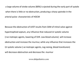 a large volume of stroke volume (80%) is ejected during the early part of systole
when there is little or no obstruction, producing a sharp upstroke in the
arterial pulse- characteristic of HOCM
Because the obstruction of LVOT results from SAM of mitral valve against
hypertrophied septum, any influence that reduced LV systolic volume
(+ve inotropic agents, lowering of SVR. Low blood volume) will increase
obstruction and increase the murmur, while any influence that increases the
LV systolic volume (-ve inotropic agents, Leg raising, blood transfusion)
will decrease obstruction and decrease the murmur
www.dnbpediatrics.com
 
