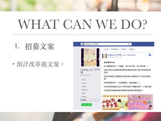 WHAT CAN WE DO?
1. 招募⽂案
• 預計改⾰後⽂案： ★擺攤報名★
➡三國楊修有云:「夫雞肋，棄之如可惜，食之無所得。」
你是不是也有如雞肋般明明沒甚麼⽤用途卻⼜又捨不得丟掉的物
品呢?
你是否常眼巴巴看著家中越來來越多的雜物卻⼜又不知如何是好
嗎?
➡老梗標語有云:「垃圾變黃⾦金金，黃⾦金金變愛⼼心。」
你是否常想做愛⼼心卻⼜又不想在⾞車車站不情願地買下⼀一打愛⼼心筆?
⼜又或者你常懷疑這樣的標語背後到底有甚麼魔法?
 
