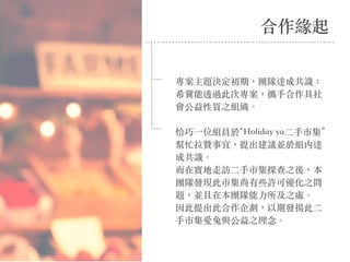 專案主題決定初期，團隊達成共識：
希冀能透過此次專案，攜⼿合作具社
會公益性質之組織。
恰巧⼀位組員於“Holiday ya⼆⼿市集”
幫忙拉贊事宜，提出建議並於組內達
成共識。
⽽在實地⾛訪⼆⼿市集探查之後，本
團隊發現此市集尚有些許可優化之問
題，並且在本團隊能⼒所及之處。
因此提出此合作企劃，以期發揚此⼆
⼿市集愛兔與公益之理念。
合作緣起
 
