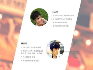 林宗緯
1. 台⼤Net Impact社會創新社社員
2. 台⼤國企管理⼈才營 活動組
3. 國企系學會 活動部員
4. 建中第九屆⼈社班畢業
林雋祐
1. HackNTU 2017公關部員
2. ⾸屆TransMun籌辦幹部(涵
蓋拉贊、經營粉專、辦活動)
3. 台⼤管院營 隊輔
4. 國企愛現⼤會 美宣長
 