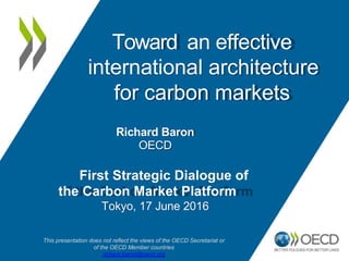 an effective
Toward
international architecture
for carbon markets
Richard Baron
OECD
First Strategic Dialogue of
the Carbon Market Platform
Tokyo, 17 June 2016
This presentation does not reflect the views of the OECD Secretariat or
of the OECD Member countries
richard.baron@oecd.org
 