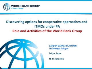 Discovering options for cooperative approaches and
ITMOs under PA
Role and Activities of the World Bank Group
CARBON MARKET PLATFORM
1st Strategic Dialogue
Tokyo, Japan
16-17 June 2016
 