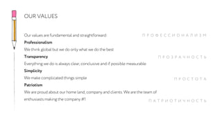 Our values are fundamental and straightforward:
Professionalism
We think global but we do only what we do the best
Transparency
Everything we do is always clear, conclusive and if possible measurable
Simplicity
We make complicated things simple
Patriotism
We are proud about our home land, company and clients. We are the team of
enthusiasts making the company #1
OUR VALUES
П Р О Ф Е С С И О Н А Л И З М
П Р О З Р А Ч Н О С Т Ь
П Р О С Т О Т А
П А Т Р И О Т И Ч Н О С Т Ь
 