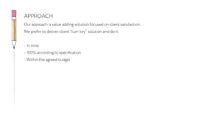 Our approach is value adding solution focused on client satisfaction.
We prefer to deliver client “turn key” solution and do it:
- In time
- 100% according to specification
- Within the agreed budget
APPROACH
 