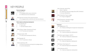 General management
- Ivan Bulavka, CEO
o 10+ emerging markets equity investments
o 6+ ICT&online business development
- Kerst Doornhof, chairman of the supervisory board
o 20+ emerging markets investments and internationalization
Client relations and business development
- Dmitriy Grabovets, EU
o 4+ ‘big 4’ audit
o 1+ internationalization advice
- Stefan Nilsson, Sweden, Denmark and Finland
o 15+ ICT business and investments
- Kostyantyn Gridin, OAE
o 15+ UAE business development advisory
- Max Medvedev, RU
o 10+ ICT investments in Russia
- Vladimir Sorokulov, USA
o 15+ financial instruments and quantitive strategies advice
o 4+ business development
KEY PEOPLE - Vlad Ludvikovsky, Japan & Asia
o Fluent in Japanese
o 10+ marketing survey and strategy advice (GfK, AcNielsen)
o 4+ business development
Production
- Alex Blagodarenko, CTO
o 6+ in Mobile and Web game and application development
- Andrew Sirchenko, Art director
o 10+ in Game and Application development
- Pavel Burtov, game designer, UI/UX TL
o 10+ in Game and Application development
- Alexandr Titov, Server Solutions TL
o 8+ in Game and Application development
- Stas Osipov, Client Solution TL
o 8+ in Game and Application development
- Dmitry Pantuhow, QA TL
o 12+ in Game and Application development
- Artem Artemenko, Project manager
o 8+ in Project management
- Alexey Romanchuk, Lead sales manager
o 7+ in Sales management
 