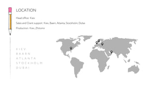 Head office: Kiev
Sales and Client support: Kiev, Baarn, Atlanta, Stockholm, Dubai
Production: Kiev, Zhitomir
LOCATION
K I E V
B A A R N
A T L A N T A
S T O C K H O L M
D U B A I
 