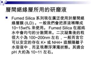 層間絕緣層所用的研磨液
 Fumed Silica 系列現在廣泛使用於層間絕
緣層膜 (ILD) 。一般我們會把原液稀釋成
10~15wt% 來使用。 Fumed Silica 在超純
水中會均勻的分散開來。二次凝集後的粒
徑大小為 100~200nm 左右，一般而言它
可以安定的存在 K+ 或 NH4+ 這類陽離子
水溶液中，而呈現懸浮渾濁狀態。其適合
pH 大約為 10~11 左右。
 
