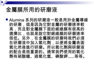金屬膜所用的研磨液
 Alumina 系列的研磨液一般是用於金屬導線
的研磨，這是因為它對金屬的研磨速率較
高，而且對金屬膜下面的絕緣膜有很高的
選擇比，也就是說它對絕緣膜的研磨速率
很低。另外，在金屬膜的研磨時我們必須
在研磨液中加入氧化劑，以便將金屬表面
氧化然後進行研磨。所以氧化劑與研磨液
的配合是很重要的。通常我們使用的氧化
劑有硝酸鐵、過氧化氫、碘酸鉀……等等。
 