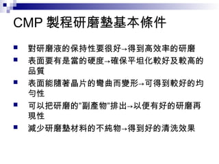 CMP 製程研磨墊基本條件
 對研磨液的保持性要很好→得到高效率的研磨
 表面要有是當的硬度→確保平坦化較好及較高的
品質
 表面能隨著晶片的彎曲而變形→可得到較好的均
勻性
 可以把研磨的”副產物”排出→以便有好的研磨再
現性
 減少研磨墊材料的不純物→得到好的清洗效果
 