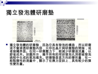 獨立發泡體研磨墊
 獨立發泡體的研磨墊，因為它具有發泡的構造，所以研磨
液不會滲透研磨墊內部，只存在晶片與研磨墊的間隙，或
者接觸界面。在同一研磨壓力下，能減少研磨液流量，以
節省成本。如圖所示，幾乎所有的球狀發泡孔洞都被發泡
過程中生成的氣泡填充。研磨墊垂直方向的變形量，在一
般黏彈性的測量中，顯示了在應力歪斜上，具有較少的彈
性變形量。
 