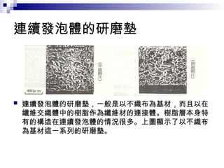 連續發泡體的研磨墊
 連續發泡體的研磨墊，一般是以不織布為基材，而且以在
纖維交織體中的樹脂作為纖維材的連接體。樹脂層本身特
有的構造在連續發泡體的情況很多。上圖顯示了以不織布
為基材這一系列的研磨墊。
 