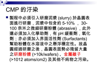 CMP 的汙染
 製程中必須引入研磨泥漿 (slurry) 於晶圓表
面進行研磨，泥漿中包含約 5-10% ， 30-
100 奈米之微細研磨粉體 (abrasive) ，此外
還必須加入化學助劑，有 pH 緩衝劑，氧化
劑；亦必須加入界面活性劑 (Surfactants)
幫助粉體在水溶液中之懸浮穩定性。故晶
圓經過研磨之後，晶圓表面勢必殘留大量
之研磨粉體 (>10k/wafers) 、金屬離子
(>1012 atoms/cm2) 及其他不純物之污染。
 