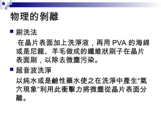 物理的剝離
 刷洗法
在晶片表面加上洗淨液，再用 PVA 的海綿
或是尼龍、羊毛做成的纖維狀刷子在晶片
表面刷，以除去微塵污染。
 超音波洗淨
以純水或是鹼性藥水使之在洗淨中產生“氣
穴現象”利用此衝擊力將微塵從晶片表面分
離。
 