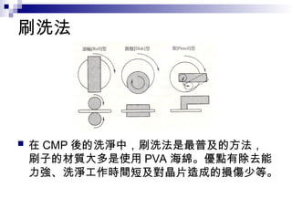 刷洗法
 在 CMP 後的洗淨中，刷洗法是最普及的方法，
刷子的材質大多是使用 PVA 海綿。優點有除去能
力強、洗淨工作時間短及對晶片造成的損傷少等。
 