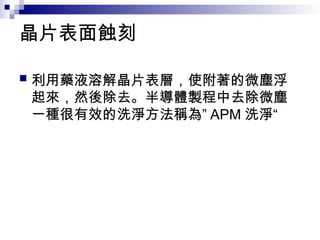 晶片表面蝕刻
 利用藥液溶解晶片表層，使附著的微塵浮
起來，然後除去。半導體製程中去除微塵
一種很有效的洗淨方法稱為” APM 洗淨“
 