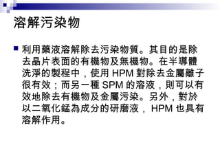 溶解污染物
 利用藥液溶解除去污染物質。其目的是除
去晶片表面的有機物及無機物。在半導體
洗淨的製程中，使用 HPM 對除去金屬離子
很有效；而另一種 SPM 的溶液，則可以有
效地除去有機物及金屬污染。另外，對於
以二氧化錳為成分的研磨液， HPM 也具有
溶解作用。
 