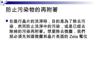 防止污染物的再附著
 在進行晶片的洗淨時，目的是為了除去污
染，然而防止洗淨中的污染，或是已經去
除掉的污染再附著。想要除去微塵，我們
就必須先知道微塵和晶片表面的 Zeta 電位
 
