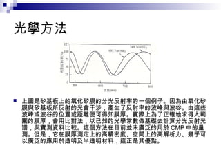 光學方法
 上圖是矽基板上的氧化矽膜的分光反射率的一個例子。因為由氧化矽
膜與矽基板所反射的光會干涉，產生了反射率的波峰與波谷。由這些
波峰或波谷的位置或距離便可得知膜厚。實際上為了正確地求得大範
圍的膜厚，會用比對法，以已知的光學常數做基礎去計算分光反射光
譜，與實測資料比較。這個方法在目前並未廣泛的用於 CMP 中的量
測。但是，它在膜厚測定上的高精密度、空間上的高解析力、幾乎可
以廣泛的應用於透明及半透明材料，這正是其優點。
 