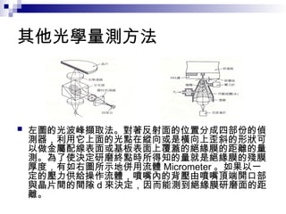 其他光學量測方法
 左圖的光波峰擷取法。對著反射面的位置分成四部份的偵
測器，利用它上面的光點在縱向或是橫向上歪斜的形狀可
以做金屬配線表面或基板表面上覆蓋的絕緣膜的距離的量
測。為了使決定研磨終點時所得知的量就是絕緣膜的殘膜
厚度，有如右圖所示地併用流體 Micrometer 。如果以一
定的壓力供給操作流體，噴嘴內的背壓由噴嘴頂端開口部
與晶片間的間隙 d 來決定，因而能測到絕緣膜研磨面的距
離。
 